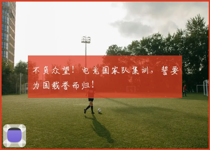 不负众望！电竞国家队集训，誓要为国载誉而归！