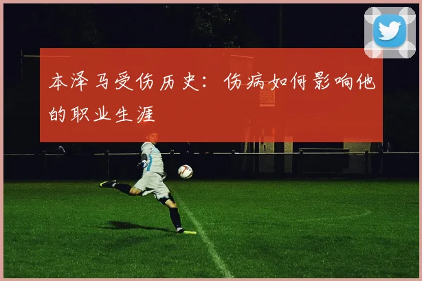 本泽马受伤历史：伤病如何影响他的职业生涯