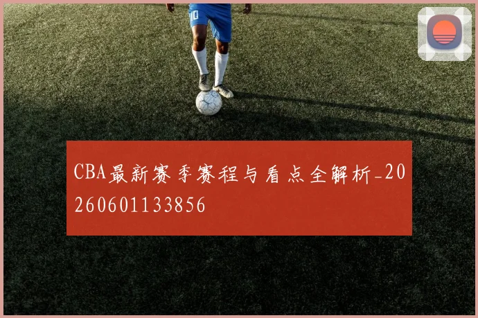 CBA最新赛季赛程与看点全解析_20260601133856