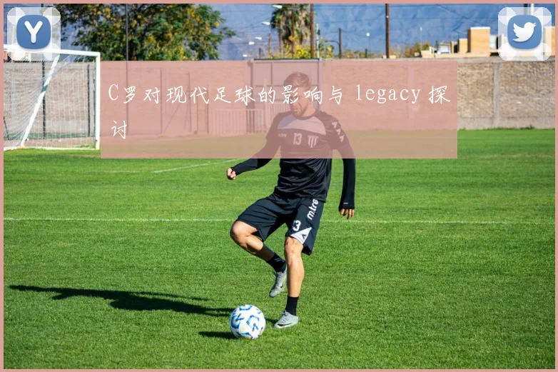 C罗对现代足球的影响与 legacy 探讨