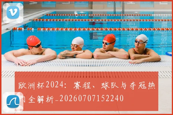 欧洲杯2024:赛程、球队与夺冠热门全解析_20260707152240