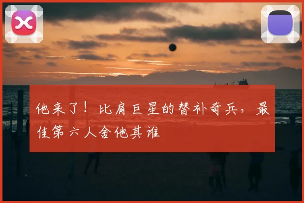 他来了！比肩巨星的替补奇兵，最佳第六人舍他其谁