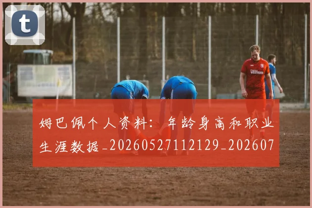姆巴佩个人资料：年龄身高和职业生涯数据_20260527112129_20260703231328