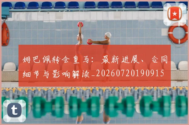 姆巴佩转会皇马：最新进展、合同细节与影响解读_20260720190915