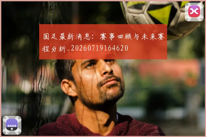 国足最新消息：赛事回顾与未来赛程分析_20260719164620