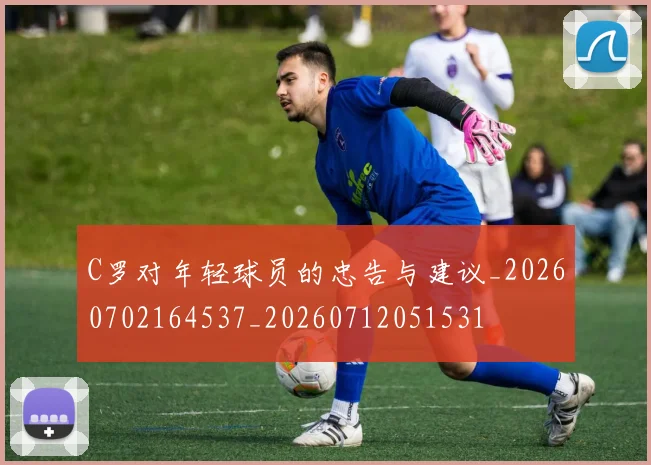 C罗对年轻球员的忠告与建议_20260702164537_20260712051531