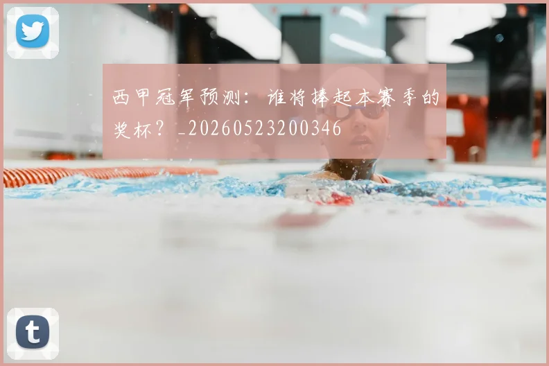 西甲冠军预测:谁将捧起本赛季的奖杯?_20260523200346