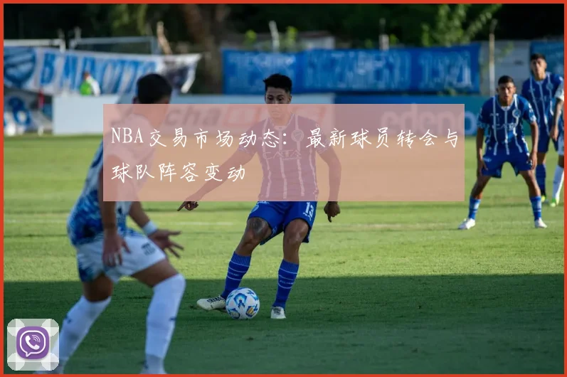 NBA交易市场动态：最新球员转会与球队阵容变动
