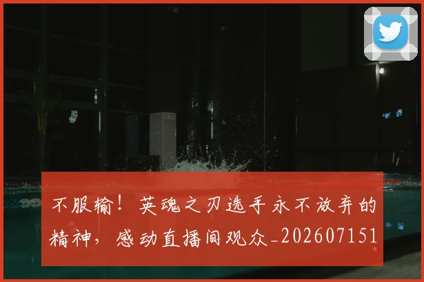 不服输！英魂之刃选手永不放弃的精神，感动直播间观众_20260715185748
